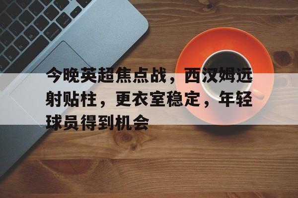 综合体育平台-包含今晚英超焦点战，西汉姆远射贴柱，更衣室稳定，年轻球员得到机会的词条