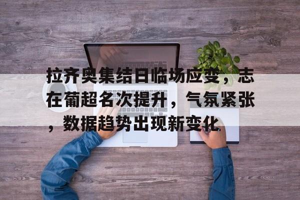 乐动体育-拉齐奥集结日临场应变，志在葡超名次提升，气氛紧张，数据趋势出现新变化的简单介绍